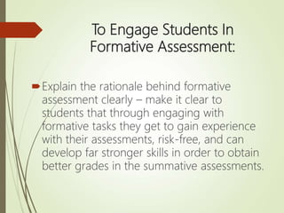 To Engage Students In
Formative Assessment:
Explain the rationale behind formative
assessment clearly – make it clear to
students that through engaging with
formative tasks they get to gain experience
with their assessments, risk-free, and can
develop far stronger skills in order to obtain
better grades in the summative assessments.
 