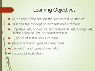 Learning Objectives
 At the end of the session the learner will be able to:
 Describe the concept of term test measurement
 Objective Test, Subjective Test, Individual Test, Group Test,
Unstandardized Test, Standardized Test
 Purpose of test & measurement
 Assessment and types of assessment
 Evaluation and types of evaluation
 Purpose of evaluation
 