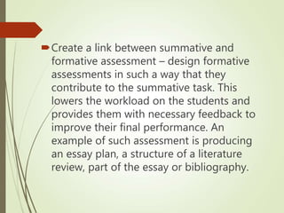Create a link between summative and
formative assessment – design formative
assessments in such a way that they
contribute to the summative task. This
lowers the workload on the students and
provides them with necessary feedback to
improve their final performance. An
example of such assessment is producing
an essay plan, a structure of a literature
review, part of the essay or bibliography.
 