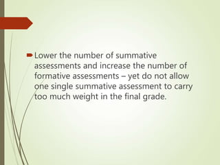 Lower the number of summative
assessments and increase the number of
formative assessments – yet do not allow
one single summative assessment to carry
too much weight in the final grade.
 