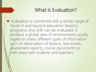 What Is Evaluation?
 Evaluation is concerned with a whole range of
issues in and beyond education; lessons,
programs, and skills can be evaluated. It
produce a global view of achievements usually
based on many different types of information
such as observation of lessons, test scores,
assessment reports, course documents or
interviews with students and teachers.
 