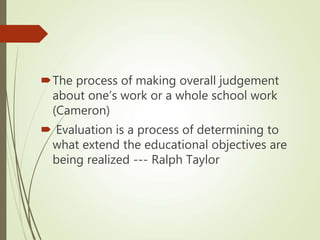 The process of making overall judgement
about one’s work or a whole school work
(Cameron)
 Evaluation is a process of determining to
what extend the educational objectives are
being realized --- Ralph Taylor
 