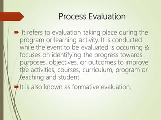 Process Evaluation
 It refers to evaluation taking place during the
program or learning activity. It is conducted
while the event to be evaluated is occurring &
focuses on identifying the progress towards
purposes, objectives, or outcomes to improve
the activities, courses, curriculum, program or
teaching and student.
It is also known as formative evaluation.
 
