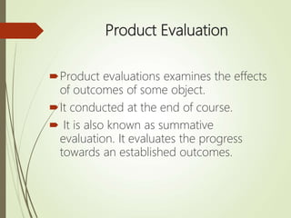 Product Evaluation
Product evaluations examines the effects
of outcomes of some object.
It conducted at the end of course.
 It is also known as summative
evaluation. It evaluates the progress
towards an established outcomes.
 