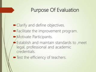 Purpose Of Evaluation
Clarify and define objectives.
Facilitate the improvement program.
Motivate Participants.
Establish and maintain standards to ,meet
legal, professional and academic
credentials.
Test the efficiency of teachers.
 