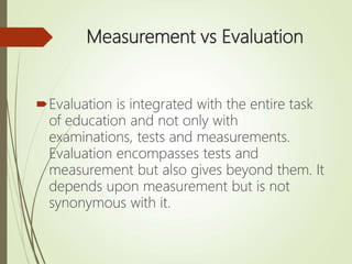 Measurement vs Evaluation
Evaluation is integrated with the entire task
of education and not only with
examinations, tests and measurements.
Evaluation encompasses tests and
measurement but also gives beyond them. It
depends upon measurement but is not
synonymous with it.
 