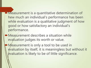 Measurement is a quantitative determination of
hew much an individual’s performance has been
while evaluation is a qualitative judgment of how
good or how satisfactory an individual’s
performance.
Measurement describes a situation while
evaluation judges its worth or value.
Measurement is only a tool to be used in
evaluation by itself, it is meaningless but without it
evaluation is likely to be of little significance.
 