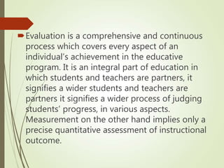 Evaluation is a comprehensive and continuous
process which covers every aspect of an
individual’s achievement in the educative
program. It is an integral part of education in
which students and teachers are partners, it
signifies a wider students and teachers are
partners it signifies a wider process of judging
students’ progress, in various aspects.
Measurement on the other hand implies only a
precise quantitative assessment of instructional
outcome.
 