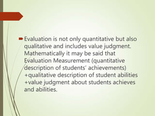 Evaluation is not only quantitative but also
qualitative and includes value judgment.
Mathematically it may be said that
Evaluation Measurement (quantitative
description of students’ achievements)
+qualitative description of student abilities
+value judgment about students achieves
and abilities.
 