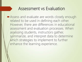 Assessment vs Evaluation
Assess and evaluate are words closely enough
related to be used in defining each other.
However, there are differences in educational
assessment and evaluation processes. When
assessing students, instructors gather,
summarize, and interpret data to determine
which strategies to implement to further
enhance the learning experience.
 