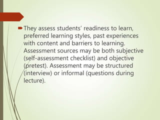They assess students’ readiness to learn,
preferred learning styles, past experiences
with content and barriers to learning.
Assessment sources may be both subjective
(self-assessment checklist) and objective
(pretest). Assessment may be structured
(interview) or informal (questions during
lecture).
 