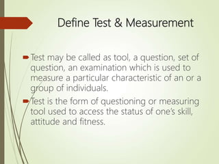 Define Test & Measurement
Test may be called as tool, a question, set of
question, an examination which is used to
measure a particular characteristic of an or a
group of individuals.
Test is the form of questioning or measuring
tool used to access the status of one’s skill,
attitude and fitness.
 