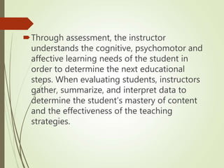 Through assessment, the instructor
understands the cognitive, psychomotor and
affective learning needs of the student in
order to determine the next educational
steps. When evaluating students, instructors
gather, summarize, and interpret data to
determine the student’s mastery of content
and the effectiveness of the teaching
strategies.
 