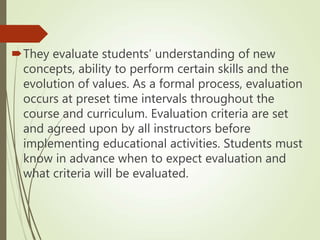 They evaluate students’ understanding of new
concepts, ability to perform certain skills and the
evolution of values. As a formal process, evaluation
occurs at preset time intervals throughout the
course and curriculum. Evaluation criteria are set
and agreed upon by all instructors before
implementing educational activities. Students must
know in advance when to expect evaluation and
what criteria will be evaluated.
 