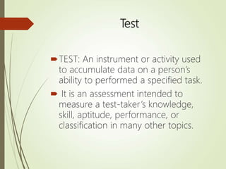 Test
TEST: An instrument or activity used
to accumulate data on a person’s
ability to performed a specified task.
 It is an assessment intended to
measure a test-taker’s knowledge,
skill, aptitude, performance, or
classification in many other topics.
 