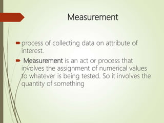 Measurement
process of collecting data on attribute of
interest.
 Measurement is an act or process that
involves the assignment of numerical values
to whatever is being tested. So it involves the
quantity of something
 