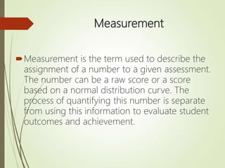 Measurement
Measurement is the term used to describe the
assignment of a number to a given assessment.
The number can be a raw score or a score
based on a normal distribution curve. The
process of quantifying this number is separate
from using this information to evaluate student
outcomes and achievement.
 