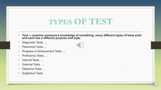 TYPES OF TEST
• Tool --- examine someone’s knowledge of something, many different types of tests exist
and each has a different purpose and style.
• Diagnostic Tests. ...
• Placement Tests. ...
• Progress or Achievement Tests. ...
• Proficiency Tests. ...
• Internal Tests. ...
• External Tests. ...
• Objective Tests. ...
• Subjective Tests.
 