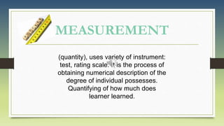 MEASUREMENT
(quantity), uses variety of instrument:
test, rating scale. It is the process of
obtaining numerical description of the
degree of individual possesses.
Quantifying of how much does
learner learned.
 