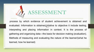ASSESSMENT
process by which evidence of student achievement is obtained and
evaluated. Information is obtained relative to objective it include testing,
interpreting and placing information in context. It is the process of
gathering and organizing data—the basis for decision making (evaluation).
Methods of measuring and evaluating the nature of the learner/(what he
learned, how he learned)
 