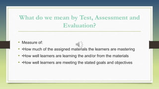 What do we mean by Test, Assessment and
Evaluation?
• Measure of:
• •How much of the assigned materials the learners are mastering
• •How well learners are learning the and/or from the materials
• •How well learners are meeting the stated goals and objectives
 