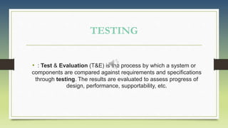 TESTING
• : Test & Evaluation (T&E) is the process by which a system or
components are compared against requirements and specifications
through testing. The results are evaluated to assess progress of
design, performance, supportability, etc.
 