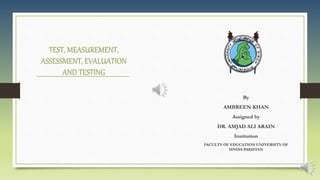 TEST, MEASUREMENT,
ASSESSMENT, EVALUATION
AND TESTING
By
AMBREEN KHAN
Assigned by
DR. AMJAD ALI ARAIN
Institution
FACULTY OF EDUCATION UNIVERSITY OF
SINDH PAKISTAN
 