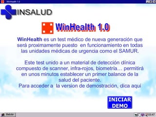 23:42 WinHealth 1.0 WinHealth  es un test médico de nueva generación que será proximamente puesto  en funcionamiento en todas las unidades médicas de urgencia como el SAMUR. Este test unido a un material de detección clínica compuesto de scanner, infra-rojos, biometría… permitirá en unos minutos establecer un primer balance de la salud del paciente. Para acceder a  la version de demostración, clica aquí INICIAR DEMO Inicio WinHealth 1.0 