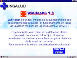 01:03 WinHealth 1.0 WinHealth  es un test médico de nueva generación que será proximamente puesto  en funcionamiento en todas las unidades médicas de urgencia como el SAMUR. Este test unido a un material de detección clínica compuesto de scanner, infra-rojos, biometría… permitirá en unos minutos establecer un primer balance de la salud del paciente. Para acceder a  la version de demostración, clica aquí INICIAR DEMO Inicio WinHealth 1.0 