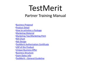TestMerit
Partner Training Manual
•Business Proposal
•Product Detail
•How to activities a Package
•Marketing Material
•Marketing Tips/Marketing Pitch
•ROI Chart
•Ads Design
•TestMerit Authorization Certificate
•USP of the Product
•Unique Business Offer
•Business Structure
•Exam Dates Info
•TestMerit – General Guideline
 