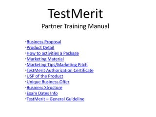 TestMerit
        Partner Training Manual

•Business Proposal
•Product Detail
•How to activities a Package
•Marketing Material
•Marketing Tips/Marketing Pitch
•TestMerit Authorization Certificate
•USP of the Product
•Unique Business Offer
•Business Structure
•Exam Dates Info
•TestMerit – General Guideline
 