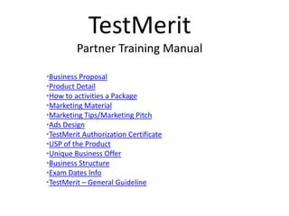 TestMerit
         Partner Training Manual

•Business Proposal
•Product Detail
•How to activities a Package
•Marketing Material
•Marketing Tips/Marketing Pitch
•Ads Design
•TestMerit Authorization Certificate
•USP of the Product
•Unique Business Offer
•Business Structure
•Exam Dates Info
•TestMerit – General Guideline
 