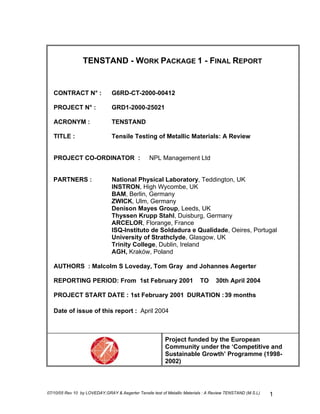TENSTAND - WORK PACKAGE 1 - FINAL REPORT
CONTRACT N° : G6RD-CT-2000-00412
PROJECT N° : GRD1-2000-25021
ACRONYM : TENSTAND
TITLE : Tensile Testing of Metallic Materials: A Review
PROJECT CO-ORDINATOR : NPL Management Ltd
PARTNERS : National Physical Laboratory, Teddington, UK
INSTRON, High Wycombe, UK
BAM, Berlin, Germany
ZWICK, Ulm, Germany
Denison Mayes Group, Leeds, UK
Thyssen Krupp Stahl, Duisburg, Germany
ARCELOR, Florange, France
ISQ-Instituto de Soldadura e Qualidade, Oeires, Portugal
University of Strathclyde, Glasgow, UK
Trinity College, Dublin, Ireland
AGH, Kraków, Poland
AUTHORS : Malcolm S Loveday, Tom Gray and Johannes Aegerter
REPORTING PERIOD: From 1st February 2001 TO 30th April 2004
PROJECT START DATE : 1st February 2001 DURATION :39 months
Date of issue of this report : April 2004
Project funded by the European
Community under the ‘Competitive and
Sustainable Growth’ Programme (1998-
2002)
07/10/05 Rev 10 by LOVEDAY,GRAY & Aegerter Tensile test of Metallic Materials : A Review TENSTAND (M.S.L) 1
 