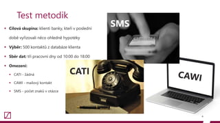  Cílová skupina: klienti banky, kteří v poslední
době vyřizovali něco ohledně hypotéky
 Výběr: 500 kontaktů z databáze klienta
 Sběr dat: tři pracovní dny od 10:00 do 18:00
 Omezení:
 CATI - žádná
 CAWI - mailový kontakt
 SMS - počet znaků v otázce
4
Test metodik
SMS
CATI
 