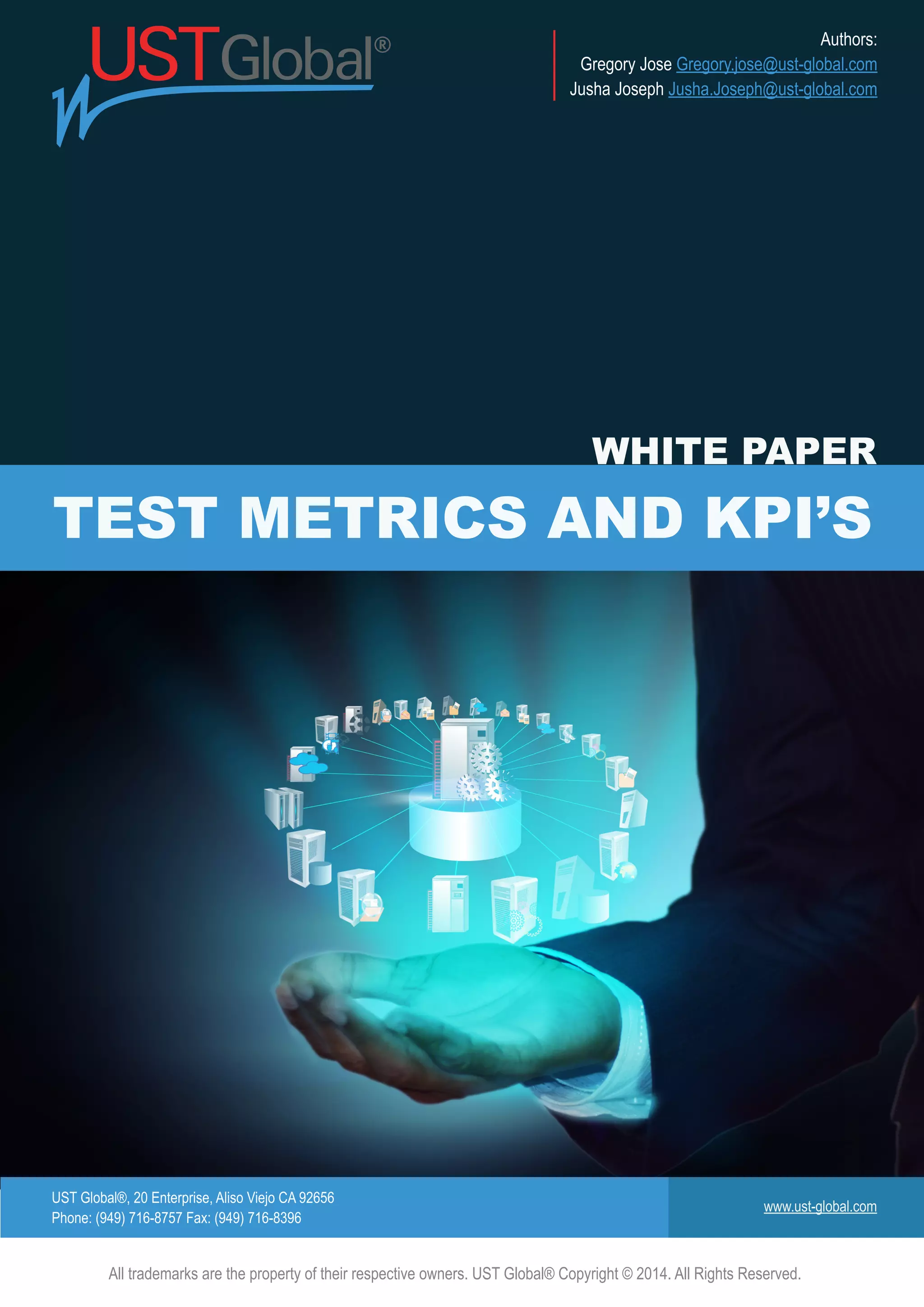 UST Global®, 20 Enterprise, Aliso Viejo CA 92656
Phone: (949) 716-8757 Fax: (949) 716-8396
www.ust-global.com
Authors:
Gregory Jose Gregory.jose@ust-global.com
Jusha Joseph Jusha.Joseph@ust-global.com
All trademarks are the property of their respective owners. UST Global® Copyright © 2014. All Rights Reserved.
TEST METRICS AND KPI’S
WHITE PAPER
 