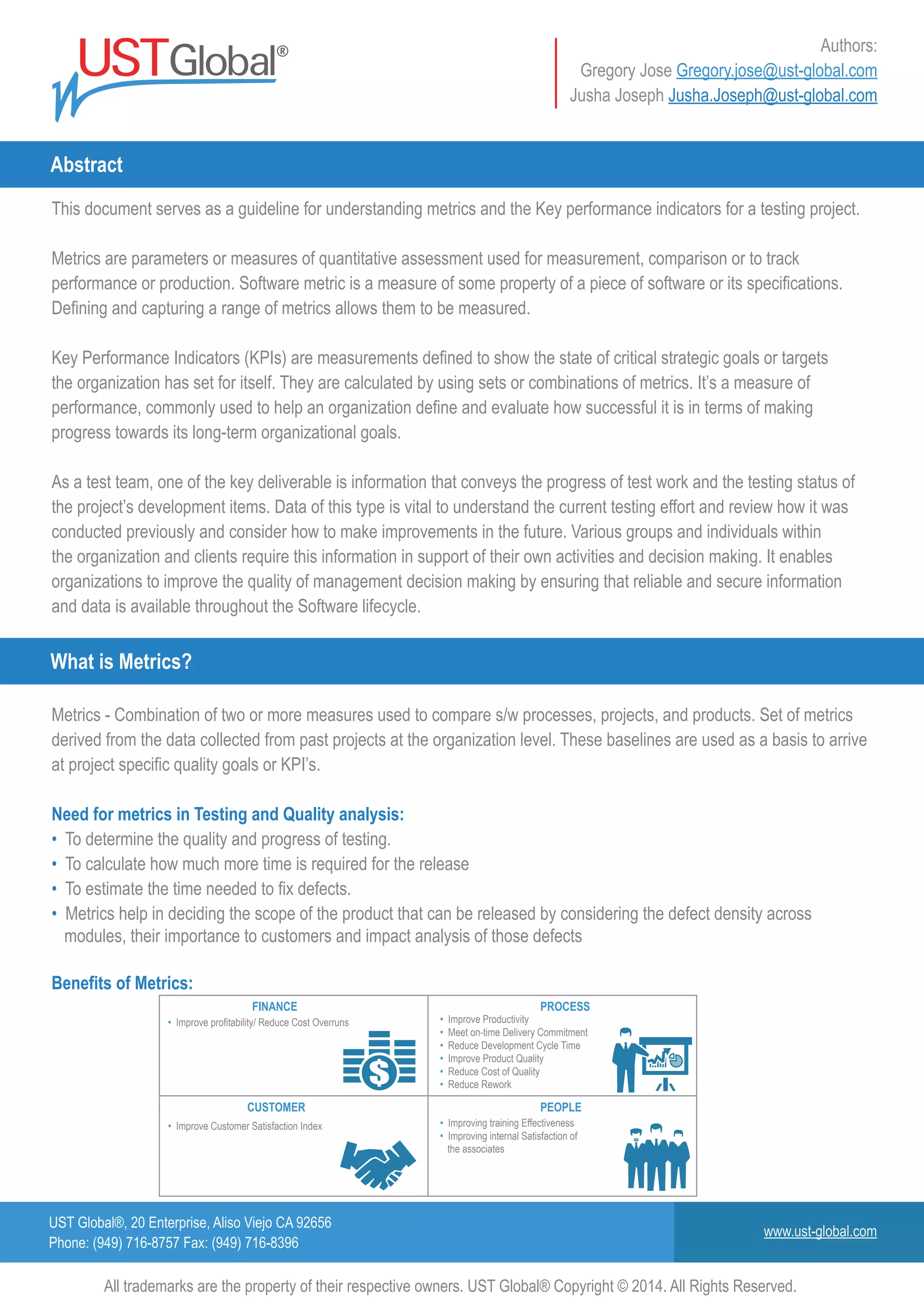 UST Global®, 20 Enterprise, Aliso Viejo CA 92656
Phone: (949) 716-8757 Fax: (949) 716-8396
www.ust-global.com
Authors:
Gregory Jose Gregory.jose@ust-global.com
Jusha Joseph Jusha.Joseph@ust-global.com
This document serves as a guideline for understanding metrics and the Key performance indicators for a testing project.
Metrics are parameters or measures of quantitative assessment used for measurement, comparison or to track
performance or production. Software metric is a measure of some property of a piece of software or its specifications.
Defining and capturing a range of metrics allows them to be measured.
Key Performance Indicators (KPIs) are measurements defined to show the state of critical strategic goals or targets
the organization has set for itself. They are calculated by using sets or combinations of metrics. It’s a measure of
performance, commonly used to help an organization define and evaluate how successful it is in terms of making
progress towards its long-term organizational goals.
As a test team, one of the key deliverable is information that conveys the progress of test work and the testing status of
the project’s development items. Data of this type is vital to understand the current testing effort and review how it was
conducted previously and consider how to make improvements in the future. Various groups and individuals within
the organization and clients require this information in support of their own activities and decision making. It enables
organizations to improve the quality of management decision making by ensuring that reliable and secure information
and data is available throughout the Software lifecycle.
Metrics - Combination of two or more measures used to compare s/w processes, projects, and products. Set of metrics
derived from the data collected from past projects at the organization level. These baselines are used as a basis to arrive
at project specific quality goals or KPI’s.
Need for metrics in Testing and Quality analysis:
• To determine the quality and progress of testing.
• To calculate how much more time is required for the release
• To estimate the time needed to fix defects.
• Metrics help in deciding the scope of the product that can be released by considering the defect density across
modules, their importance to customers and impact analysis of those defects
Benefits of Metrics:
Abstract
What is Metrics?
All trademarks are the property of their respective owners. UST Global® Copyright © 2014. All Rights Reserved.
• Improve Productivity
• Meet on-time Delivery Commitment
• Reduce Development Cycle Time
• Improve Product Quality
• Reduce Cost of Quality
• Reduce Rework
• Improve profitability/ Reduce Cost Overruns
• Improving training Effectiveness
• Improving internal Satisfaction of
the associates
• Improve Customer Satisfaction Index
PROCESSFINANCE
PEOPLECUSTOMER
 