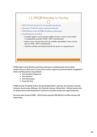 ISTQB Expert Level 2012’de çıkarılması planlanan sertifikasyonlar içerik olarak
oluşturulmuş ve 2012 yılının 2.yarısında sınavları yapılması planlanmaktadır. Aşağıdaki 4
farklı sertifikasyondan oluşmaktadır:
Test Süreçleri İyileştirme
Test Yönetimi
Test Otomasyon
Güvenlik Testi
ISTQB şuanda 70 ülkede (A.B.D, Avrupa Birliği Ülkeleri, Japonya, Çin, Brezilya, Kanada,
Ukrayna, Avusturalya, Malezya, Yeni Zelanda, Norveç, Güney Kore, Türkiye) yazılım test
ve kalitesi konusunda faaliyetlerini sürdüren en büyük uluslararası organizasyondur.
Kuruluşundan buyana (1998 – 2012) dünya çapında 200.000 kişi sertifika almaya hak
kazanmıştır.

10

 