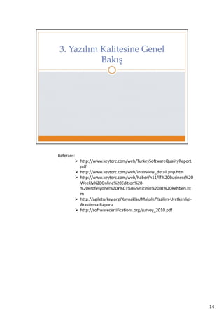 Referans:
http://www.keytorc.com/web/TurkeySoftwareQualityReport.
pdf
http://www.keytorc.com/web/interview_detail.php.htm
http://www.keytorc.com/web/haber/h11/IT%20Business%20
Weekly%20Online%20Edition%20%20Profesyonel%20Y%C3%B6neticinin%20BT%20Rehberi.ht
m
http://agileturkey.org/Kaynaklar/Makale/Yazilim-UretkenligiArastirma-Raporu
http://softwarecertifications.org/survey_2010.pdf

14

 