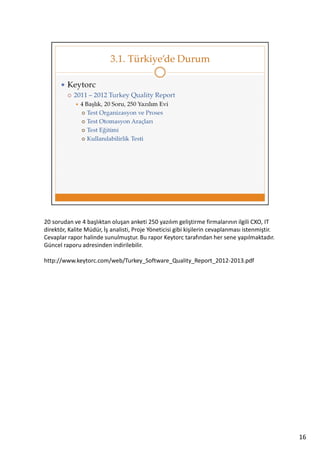 20 sorudan ve 4 başlıktan oluşan anketi 250 yazılım geliştirme firmalarının ilgili CXO, IT
direktör, Kalite Müdür, İş analisti, Proje Yöneticisi gibi kişilerin cevaplanması istenmiştir.
Cevaplar rapor halinde sunulmuştur. Bu rapor Keytorc tarafından her sene yapılmaktadır.
Güncel raporu adresinden indirilebilir.
http://www.keytorc.com/web/Turkey_Software_Quality_Report_2012-2013.pdf

16

 
