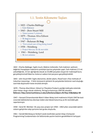 1822 - Charles Babbage: İngiliz mucit, Makine mühendisi. Fark makinesi: polinom
değerleri hesaplayan makinenin prototipi üzerine çalışmalar yaptı. Fark makinesi 2.5 mt
yüksekliğinde, 15 ton ağırlığında olacak ve 25,000 parçadan oluşan bir makineydi bunu
gerçekleştiremedi fakat bu motorun sadece test parçasını gerçekleştirebildi.
1843 - John Stuart Mill: İngiliz ekonomist, devlet adamı, filozof eseri «five methods of
inductive reasoning». 5 farkı tümevarım yöntemi ile parçalardan bütünün nasıl oluştuğu
üzerinde düşünceleri teste öncülük etmiştir.
1879 – Thomas Alva Edison: Edison’un Theodore Puskas’a yazdığı mektupta sistemde
çıkan hatayı «bug» olarak nitelemiş. İlk bug’un bulunuşu 1947’de olacaktır.
Referans: http://americanhistory.si.edu/collections/object.cfm?key=35&objkey=30
1947 – Harvard Üniversitesinde Mark II Aiken Relay isimli makinenin 9 Eylül 1947’de testi
sırasında kablolarda kısa devreye neden olan böcek bulunmuş ve ilk resimdeki gibi
raporlanmıştır.
1958 – Geral M. Weinber: ilk uzay aracı projesi için 1958 – 1963 yılları arasındaki işletim
sistemi geliştirilen ekip içerisinie test grubu oluşturdu.
1961 – Gerald Weinberg ve Herbert Leeds tarafından yazılan kitap «Computer
Programming Fundamentals» bir bölümünde yazılım testinin gerekliliklerini tartışıyor.

4

 