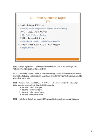 1969 – Edsger Dijkstra NATO bilim komitesinde meşhur sözü ilk kez kullanıyor. Test
hatanın olmadığını değil, varlığını gösterir.
1979 – Glenford j. Meyer: The art of Software Testing, sadece yazılım testini anlatan ilk
test kitabı. Debuging test olmadığını vurgular, test yöntemlerinden bahseder ve genelde
white-box testler için.
1981 – Rational Software: 2003 yılında IBM tarafından alınana kadar ClearQuest gibi
kalite yönetim araçları üretti. IBM ile birlikte şuanda:
Rational Quality Manager
Rational Functional Tester
Rational Performance Tester
Rational Software Analyzer
1982 – Hein Bons, Rudolf van Megen: SQS Avrupa’da önde gelen test organizasyonu

5

 