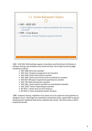 1983 – IEEE 829, ISEB tarafından yapılan «Foundation and Practitioner Certificates in
Software Testing» adlı sertifikasını baz alarak hazırladı. Test ile ilgili hazırlanmış diğer
standartlar şunlardır:
IEEE 1008: Birim testi standartı
IEEE 1012: Onaylama ve geçerleme test standartı
IEEE 1028: Yazılım kod inceleme standart
IEEE 1044: Yazılım anormal durumların sınıflandırma standartı
IEEE 830: SRS (sytem requirement specification) standartı
IEEE 730: Kalite teminat planı standartı
IEEE 1061: Yazılım kalitesi metrikleri ve metodolojileri standartı
IEEE 12207: Yazılım hayat döngüsü standartı
BS 7925-1: Yazılım testi için terim kılavuzu
BS 7925-2: Yazılım komponent testleri standartı
1988 – Explotary Testing: «Yaptıklarını her zaman not al ve araştırmacı test yaparken ne
olduğunu not al». Testle ilgili yeni standartları ortaya koyan kitap, uygulanabilir ve gerçek
dünyada yararlı olabilecek kitap olması sebebiyle çok tutuldu. Test konusunda en yetkin
kitaplardan birisidir.

6

 