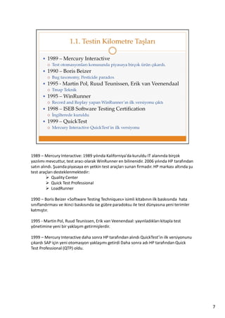 1989 – Mercury Interactive: 1989 yılında Kaliforniya'da kuruldu IT alanında birçok
yazılımı mevcuttur, test aracı olarak WinRunner en bilinenidir. 2006 yılında HP tarafından
satın alındı. Şuanda piyasaya en yetkin test araçları sunan firmadır. HP markası altında şu
test araçları desteklenmektedir:
Quality Center
Quick Test Professional
LoadRunner
1990 – Boris Beizer «Software Testing Techniques» isimli kitabının ilk baskısında hata
sınıflandırması ve ikinci baskısında ise gübre paradoksu ile test dünyasına yeni terimler
katmıştır.
1995 - Martin Pol, Ruud Teunissen, Erik van Veenendaal: yayınladıkları kitapla test
yönetimine yeni bir yaklaşım getirmişlerdir.
1999 – Mercury Interactive daha sonra HP tarafından alındı QuickTest’in ilk versiyonunu
çıkardı SAP için yeni otomasyon yaklaşımı getirdi Daha sonra adı HP tarafından Quick
Test Professional (QTP) oldu.

7

 