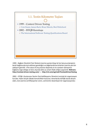 1999 – Bağlam Yönelimli Test Yöntemi üzerine yazılan kitap ile her konunun/projenin
kendi bağlamında test edilmesi gerektiğini ve değerlendirme kriterleri üzerine yeni bir
yaklaşım getirildi. «The value of any practice depends on its context» deneyimin
bağlama özgü olduğu ve konu dışında daha az anlam ifade ettiği vurgulandı. Referans:
http://context-driven-testing.com/ --- http://c2.com/cgi/wiki?ContextDrivenTesting
2002 – ISTQB: Uluslararası Yazılım Test Kalifikasyonu Yönetimi isminde bir organizasyon
kuruldu. Halen birçok ülkede temsilcilikleri bulunan, Amerika’da ASTQB olarak devam
eden, test üzerine sertifikasyonlar veren, seminerler düzenleyen bir organizasyondur.

8

 