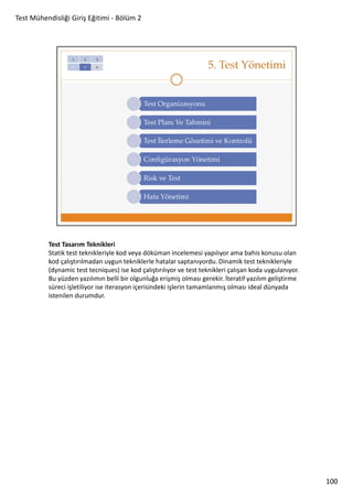 Test Mühendisliği Giriş Eğitimi - Bölüm 2

Test Tasarım Teknikleri
Statik test teknikleriyle kod veya döküman incelemesi yapılıyor ama bahis konusu olan
kod çalıştırılmadan uygun tekniklerle hatalar saptanıyordu. Dinamik test teknikleriyle
(dynamic test tecniques) ise kod çalıştırılıyor ve test teknikleri çalışan koda uygulanıyor.
Bu yüzden yazılımın belli bir olgunluğa erişmiş olması gerekir. İteratif yazılım geliştirme
süreci işletiliyor ise iterasyon içerisindeki işlerin tamamlanmış olması ideal dünyada
istenilen durumdur.

100

 