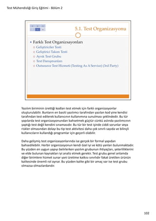 Test Mühendisliği Giriş Eğitimi - Bölüm 2

Yazılım biriminin ürettiği kodları test etmek için farklı organizasyonlar
oluşturulabilir. Bunların en basiti yazılımcı tarafından yazılan kod yine kendisi
tarafından test edilerek kullanıcının kullanımına sunulması şeklindedir. Bu tür
yapılarda test organizasyonundan bahsetmek güçtür cünkü aslında yazılımcının
yaptığı test değil kendini sınamasıdır. Bu tür bir test işinde ciddi sorunlar veya
riskler olmasından dolayı bu tip test aktivitesi daha çok sınırlı sayıda ve bilinçli
kullanıcıların kullandığı programlar için geçerli olabilir.
Daha gelişmiş test organizasyonlarında ise gerçek bir formal yapıdan
bahsedilebilir. Herbir organizasyonun kendi özel iyi ve kötü yanları bulunmaktadır.
Bu yüzden en uygun yapıyı belirlerken yazılım grubunun ihtiyaçları, yeterliliklerini
ve elde bulunan kaynakları iyi analiz etmek gerekir. Test grubu genel anlamda
diğer birimlere hizmet sunar yani üretime katkısı sınırlıdır fakat üretilen ürünün
kalitesinde önemli rol oynar. Bu yüzden kalite gibi bir amaç var ise test grubu
olmazsa olmazlardandır.

102

 