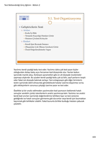 Test Mühendisliği Giriş Eğitimi - Bölüm 2

Yazılımcı kendi yazdığı kodu test eder. Yazılımcı daha çok kod yazan kişiler
olduğundan dolayı bakış açısı herzaman kod düzeyinde olur. Yazılan kodun
içersinde mantık akışı, fonksiyon parametleri gibi en alt düzeyde incelemeler
yapmaya alışkındır. Bu yüzden kendi yazdığı kodu çok iyi bilir, zayıf yanlarını tespit
eder fakat üst düzeyde bakmak zorlaşır. Yani entegrasyon gibi diğer birimlerin
testin içerisinde dahil olmasında görülebilecek hatalar üzerine düşünmez ve bu
gibi etkileşimlerin sorunsuz çalıştığı üzerine yazar ve test eder.
Özellikle iyi bir analiz edilmeden yazılımcıdan kod yazmasını beklemek hatalı
sonuçlar verebilir çünkü istenilenlerin analizi yazılımcıya kalır. Yazılımcı ise analizi
kendi kod sınırları içerisinde değerlendirme tehlikesi taşır ve test sürecine
geldiğinde ise hatalı sonuçları görmeme gibi durumlar veya kendi işini bozmaktan
kaçınmak gibi tehlikeler olabilir. Fakat bununla birlikte bulduğu hataları çabucak
çözebilir.

103

 