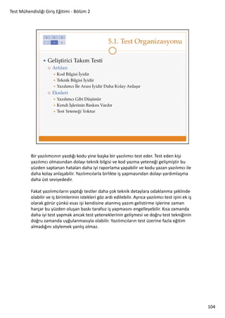 Test Mühendisliği Giriş Eğitimi - Bölüm 2

Bir yazılımcının yazdığı kodu yine başka bir yazılımcı test eder. Test eden kişi
yazılımcı olmasından dolayı teknik bilgisi ve kod yazma yeteneği gelişmiştir bu
yüzden saptanan hataları daha iyi raporlama yapabilir ve kodu yazan yazılımcı ile
daha kolay anlaşabilir. Yazılımcılarla birlikte iş yapmasından dolayı yardımlaşma
daha üst seviyededir.
Fakat yazılımcıların yaptığı testler daha çok teknik detaylara odaklanma şeklinde
olabilir ve iş birimlerinin istekleri göz ardı edilebilir. Ayrıca yazılımcı test işini ek iş
olarak görür çünkü esas işi kendisine atanmış yazım gelistirme işlerine zaman
harçar bu yüzden oluşan baskı tarafsız iş yapmasını engelleyebilir. Kısa zamanda
daha iyi test yapmak ancak test yeteneklerinin gelişmesi ve doğru test tekniğinin
doğru zamanda uyğulanmasıyla olabilir. Yazılımcıların test üzerine fazla eğitim
almadığını söylemek yanlış olmaz.

104

 