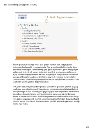 Test Mühendisliği Giriş Eğitimi - Bölüm 2

Yazılım grubunun yanında ayrıca esas işi test yapmak olan test grubunun
bulunmasıyla oluşan bir organizasyondur. Test grubu kendi kalite standartlarını
belirler ve buna uygun tamamlanmış işleri gerek ayrık olarak gerek entegrasyon
bağlamında test ederek oluşan sürümleri, paketleri, proğramların kullanıcıya
açılıp açılmaması (deployment) kararını ortaya koyar. Test grubunun sorumluluk
alanı genelde yazılım grubunun ürettiği herşeyi test etmek ve firmanın kalite
standartlarında olup olmadığını teyit etmek ve var ise riskleri raporlamaktır. Yani
tarafsız bir şekilde yazılımı değerlendirebilir.
Test grubu bozulmaya müsait bir gruptur çünkü farklı grupların çıkarları bu grup
tarafından kontrol edilmektedir. İş grubunun isteklerinin doğruluğu (validation),
veya yazılım grubunun vaadettiğinin geçerliliği (verification) kontrol edilirken her
bir grubun isteklerini tarafsız yerine getirmek ve bunu uzun süreler boyunca
devam ettirmek zordur. Gerek ikili ilişkiler gerekse ast-üst kavramlarından dolayı
veya patronun para odaklı mantıklı veya mantıksız isteklerinden dolayı tarafsızlığı
koruma zordur. Yalnızlaşma ihtimali yani test işleri bir köşede başkalarının istediği
yapma riski vardır.

105

 