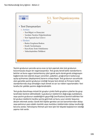 Test Mühendisliği Giriş Eğitimi - Bölüm 2

Yazılım grubunun yanında ayrıca esas işi test yapmak olan test grubunun
bulunmasıyla oluşan bir organizasyondur. Test grubu kendi kalite standartlarını
belirler ve buna uygun tamamlanmış işleri gerek ayrık olarak gerek entegrasyon
bağlamında test ederek oluşan sürümleri, paketleri, proğramların kullanıcıya
açılıp açılmaması (deployment) kararını ortaya koyar. Test grubunun sorumluluk
alanı genelde yazılım grubunun ürettiği herşeyi test etmek ve firmanın kalite
standartlarında olup olmadığını teyit etmek ve var ise riskleri raporlamaktır. Yani
tarafsız bir şekilde yazılımı değerlendirebilir.
Test grubu bozulmaya müsait bir gruptur çünkü farklı grupların çıkarları bu grup
tarafından kontrol edilmektedir. İş grubunun isteklerinin doğruluğu (validation),
veya yazılım grubunun vaadettiğinin geçerliliği (verification) kontrol edilirken her
bir grubun isteklerini tarafsız yerine getirmek ve bunu uzun süreler boyunca
devam ettirmek zordur. Gerek ikili ilişkiler gerekse ast-üst kavramlarından dolayı
veya patronun para odaklı mantıklı veya mantıksız isteklerinden dolayı tarafsızlığı
koruma zordur. Yalnızlaşma ihtimali yani test işleri bir köşede başkalarının istediği
yapma riski vardır.

106

 
